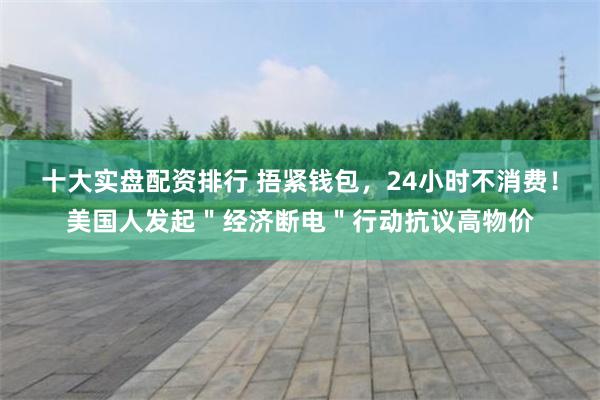 十大实盘配资排行 捂紧钱包，24小时不消费！美国人发起＂经济断电＂行动抗议高物价