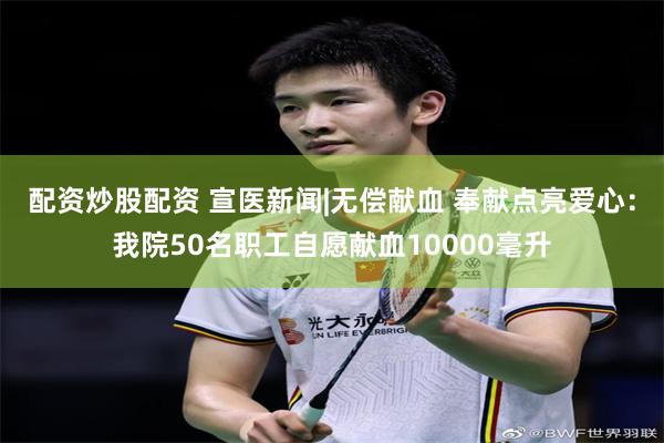 配资炒股配资 宣医新闻|无偿献血 奉献点亮爱心：我院50名职工自愿献血10000毫升