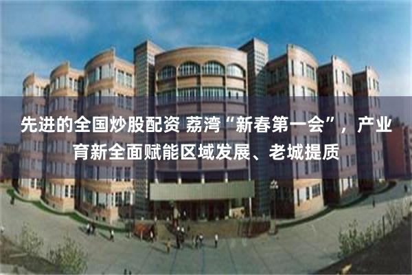先进的全国炒股配资 荔湾“新春第一会”，产业育新全面赋能区域发展、老城提质