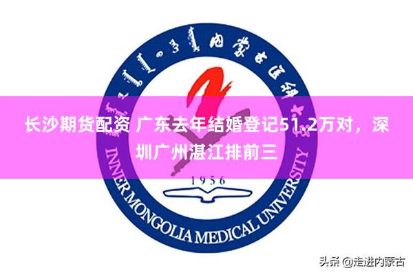 长沙期货配资 广东去年结婚登记51.2万对，深圳广州湛江排前三