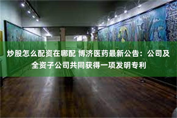 炒股怎么配资在哪配 博济医药最新公告：公司及全资子公司共同获得一项发明专利