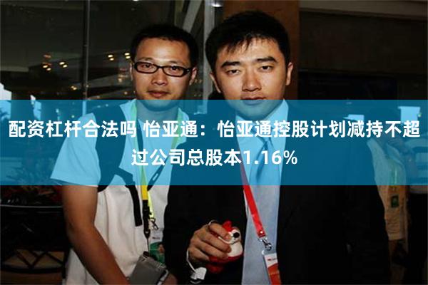 配资杠杆合法吗 怡亚通：怡亚通控股计划减持不超过公司总股本1.16%