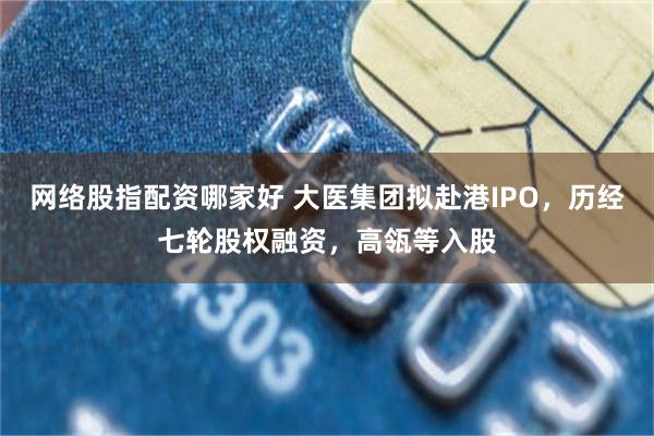 网络股指配资哪家好 大医集团拟赴港IPO，历经七轮股权融资，高瓴等入股