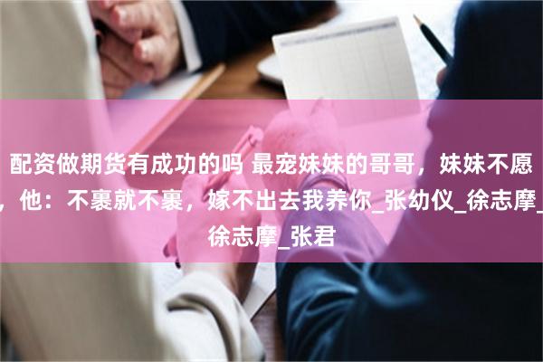 配资做期货有成功的吗 最宠妹妹的哥哥，妹妹不愿裹脚，他：不裹就不裹，嫁不出去我养你_张幼仪_徐志摩_张君