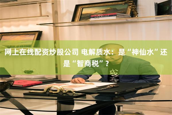网上在线配资炒股公司 电解质水：是“神仙水”还是“智商税”？