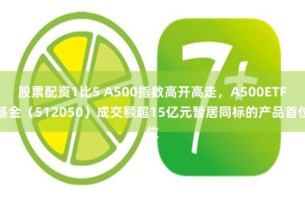 股票配资1比5 A500指数高开高走，A500ETF基金（512050）成交额超15亿元暂居同标的产品首位