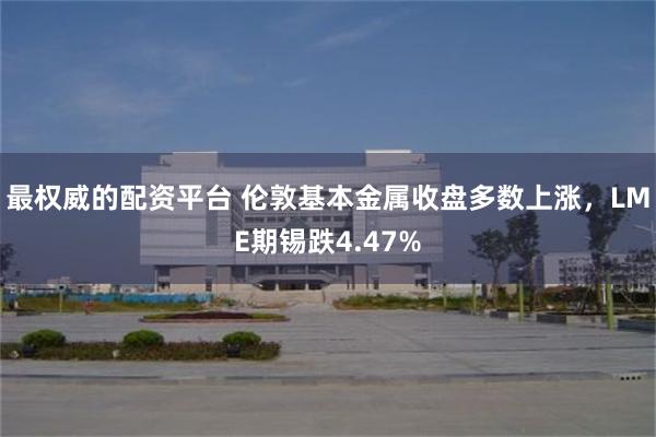 最权威的配资平台 伦敦基本金属收盘多数上涨，LME期锡跌4.47%