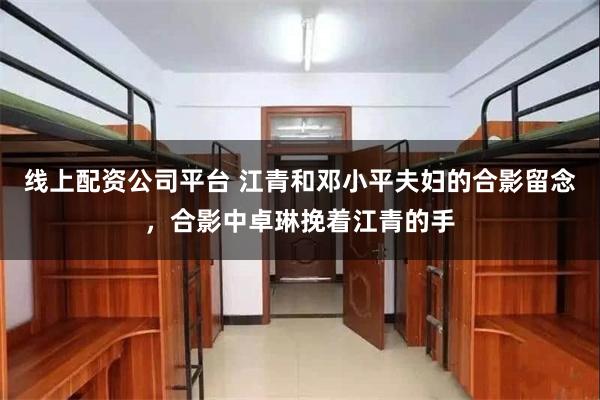 线上配资公司平台 江青和邓小平夫妇的合影留念，合影中卓琳挽着江青的手