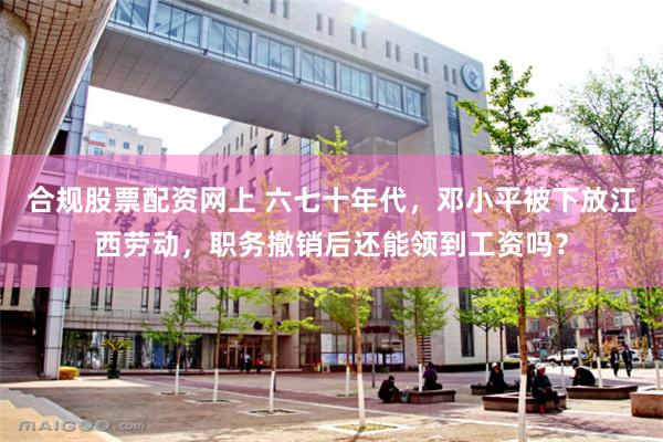 合规股票配资网上 六七十年代，邓小平被下放江西劳动，职务撤销后还能领到工资吗？