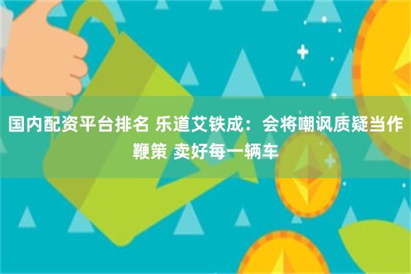 国内配资平台排名 乐道艾铁成：会将嘲讽质疑当作鞭策 卖好每一辆车