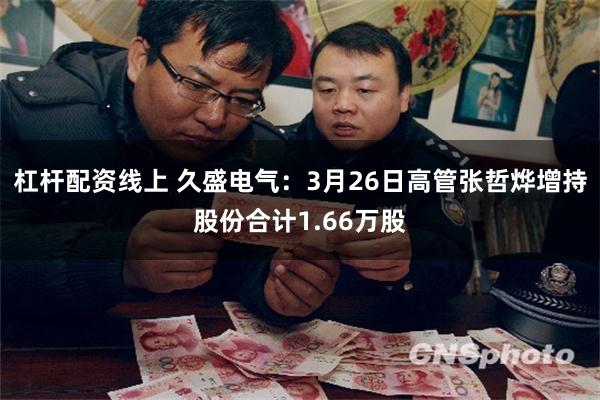 杠杆配资线上 久盛电气：3月26日高管张哲烨增持股份合计1.66万股