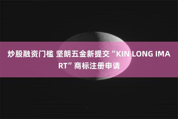 炒股融资门槛 坚朗五金新提交“KIN LONG IMART”商标注册申请