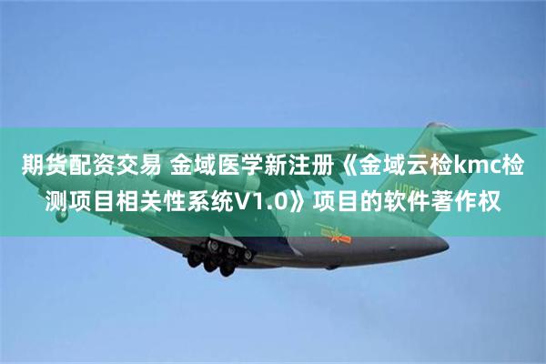 期货配资交易 金域医学新注册《金域云检kmc检测项目相关性系统V1.0》项目的软件著作权
