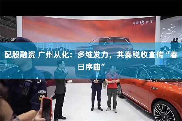 配股融资 广州从化：多维发力，共奏税收宣传“春日序曲”