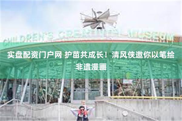实盘配资门户网 护苗共成长！清风侠邀你以笔绘非遗漫画