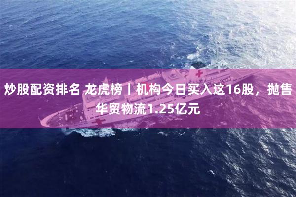炒股配资排名 龙虎榜丨机构今日买入这16股，抛售华贸物流1.25亿元
