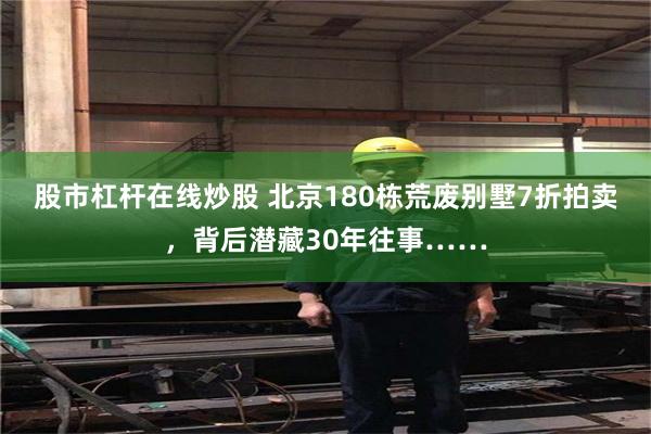 股市杠杆在线炒股 北京180栋荒废别墅7折拍卖，背后潜藏30年往事……