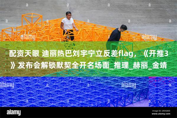 配资天眼 迪丽热巴刘宇宁立反差flag，《开推3》发布会解锁默契全开名场面_推理_赫丽_金靖