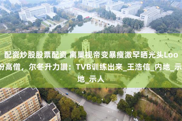 配资炒股股票配资 离巢视帝变暴瘦激罕晒光头Look扮高僧，尔冬升力讃：TVB训练出来_王浩信_内地_示人