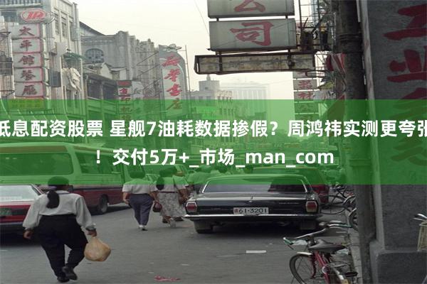 低息配资股票 星舰7油耗数据掺假？周鸿祎实测更夸张！交付5万+_市场_man_com