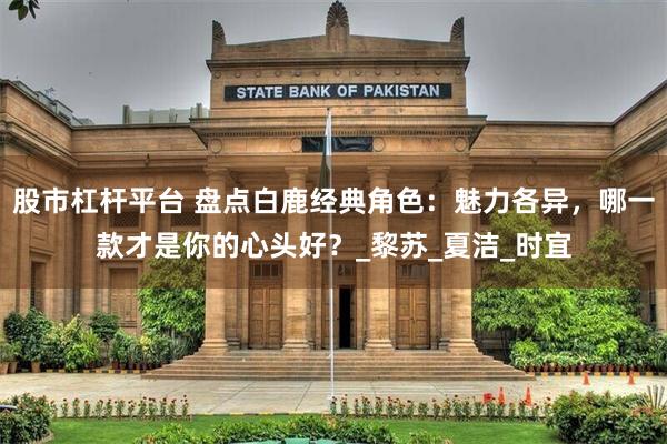 股市杠杆平台 盘点白鹿经典角色：魅力各异，哪一款才是你的心头好？_黎苏_夏洁_时宜