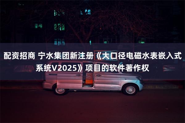 配资招商 宁水集团新注册《大口径电磁水表嵌入式系统V2025》项目的软件著作权