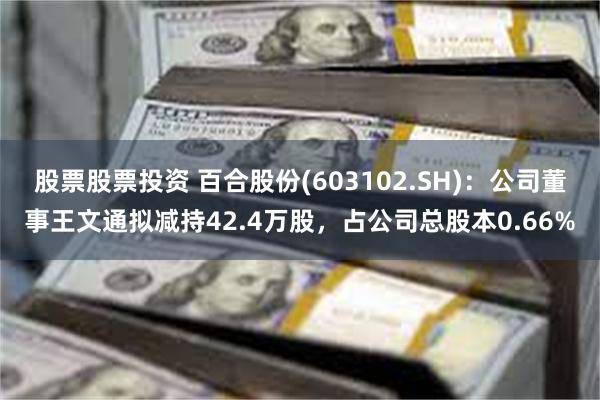 股票股票投资 百合股份(603102.SH)：公司董事王文通拟减持42.4万股，占公司总股本0.66%