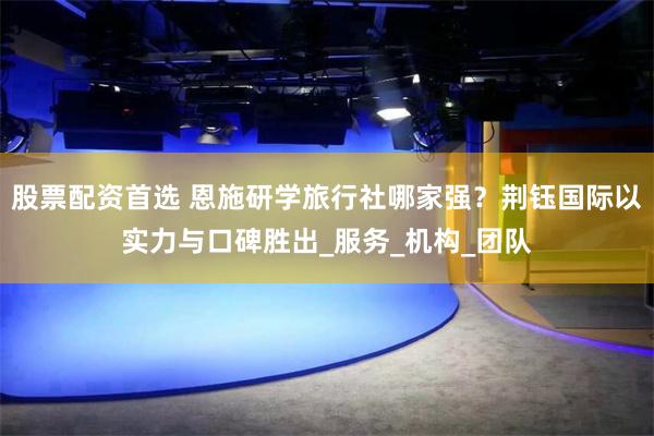 股票配资首选 恩施研学旅行社哪家强？荆钰国际以实力与口碑胜出_服务_机构_团队