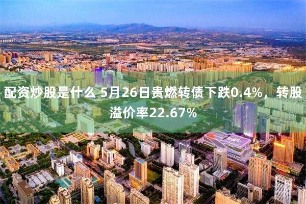 配资炒股是什么 5月26日贵燃转债下跌0.4%，转股溢价率22.67%