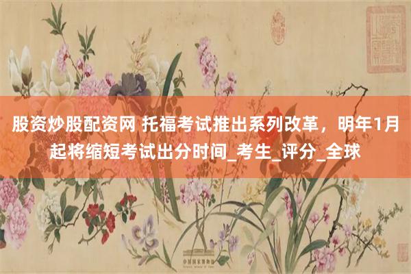 股资炒股配资网 托福考试推出系列改革，明年1月起将缩短考试出分时间_考生_评分_全球