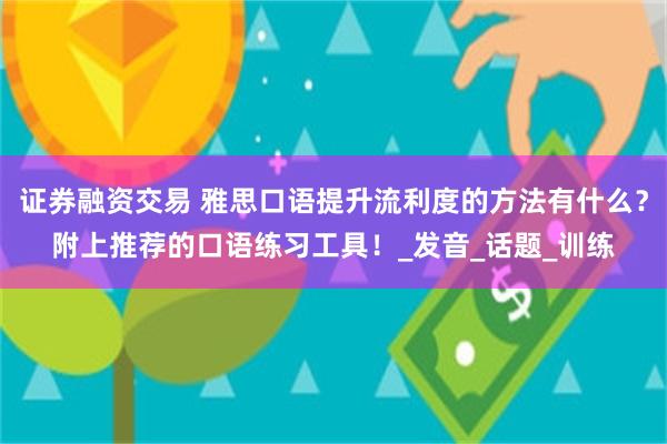 证券融资交易 雅思口语提升流利度的方法有什么？附上推荐的口语练习工具！_发音_话题_训练