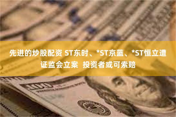 先进的炒股配资 ST东时、*ST京蓝、*ST恒立遭证监会立案  投资者或可索赔