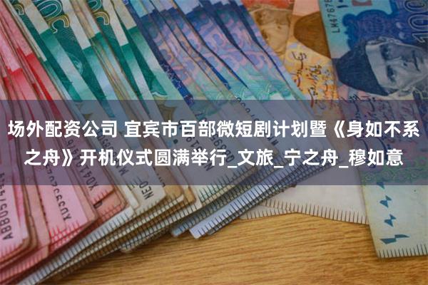 场外配资公司 宜宾市百部微短剧计划暨《身如不系之舟》开机仪式圆满举行_文旅_宁之舟_穆如意