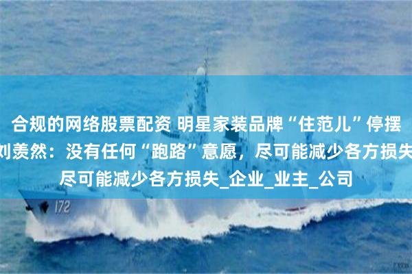 合规的网络股票配资 明星家装品牌“住范儿”停摆 独家对话创始人刘羡然：没有任何“跑路”意愿，尽可能减少各方损失_企业_业主_公司