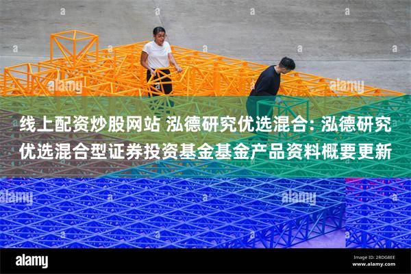 线上配资炒股网站 泓德研究优选混合: 泓德研究优选混合型证券投资基金基金产品资料概要更新