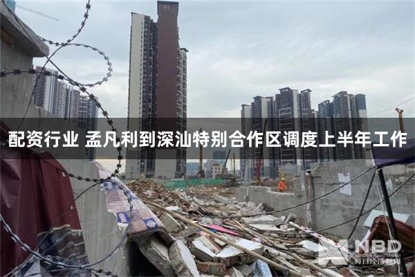 配资行业 孟凡利到深汕特别合作区调度上半年工作