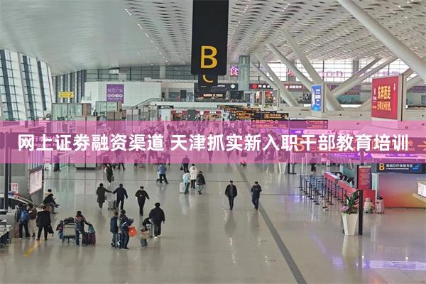 网上证劵融资渠道 天津抓实新入职干部教育培训