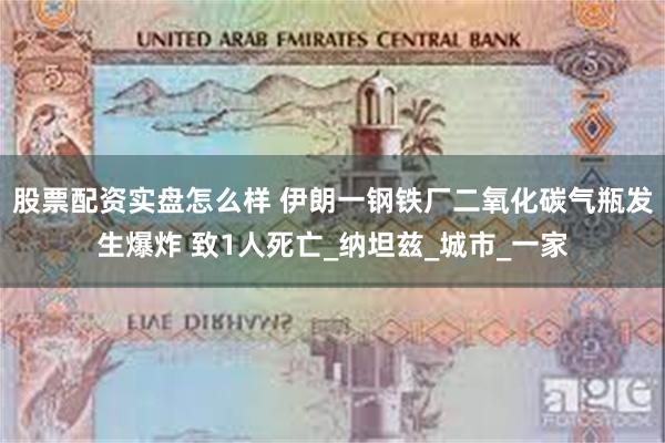 股票配资实盘怎么样 伊朗一钢铁厂二氧化碳气瓶发生爆炸 致1人死亡_纳坦兹_城市_一家