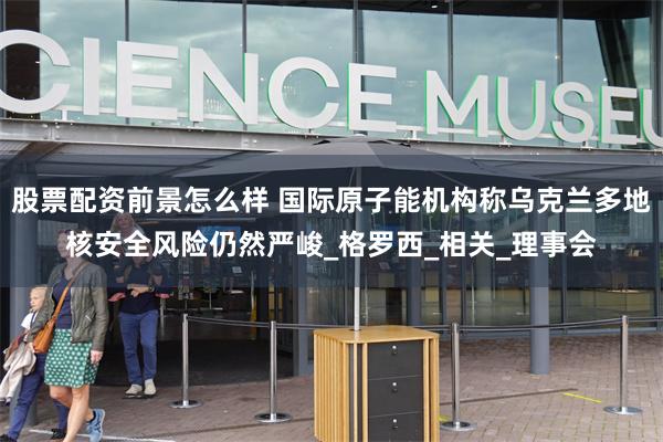股票配资前景怎么样 国际原子能机构称乌克兰多地核安全风险仍然严峻_格罗西_相关_理事会
