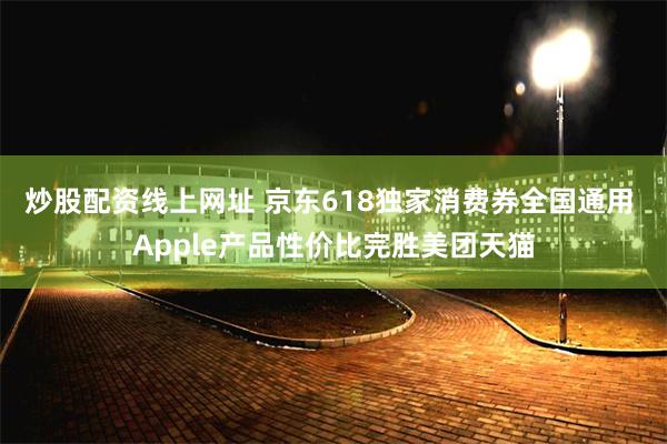 炒股配资线上网址 京东618独家消费券全国通用 Apple产品性价比完胜美团天猫