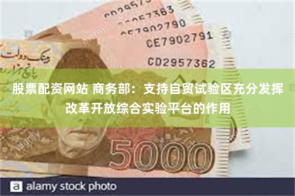 股票配资网站 商务部：支持自贸试验区充分发挥改革开放综合实验平台的作用