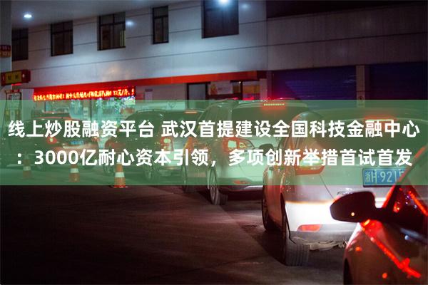 线上炒股融资平台 武汉首提建设全国科技金融中心：3000亿耐心资本引领，多项创新举措首试首发