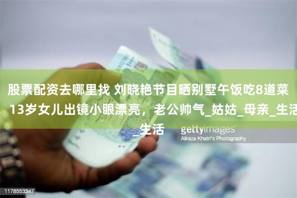 股票配资去哪里找 刘晓艳节目晒别墅午饭吃8道菜，13岁女儿出镜小眼漂亮，老公帅气_姑姑_母亲_生活