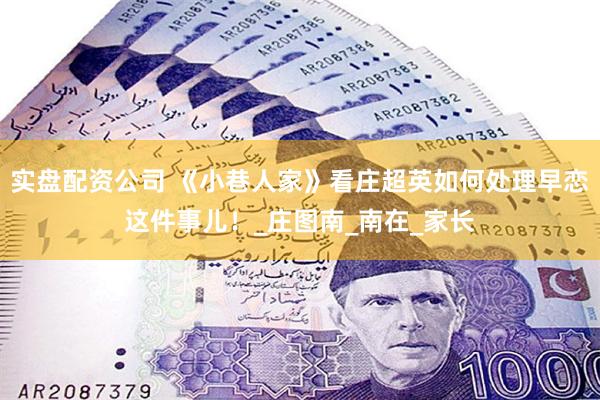 实盘配资公司 《小巷人家》看庄超英如何处理早恋这件事儿！_庄图南_南在_家长