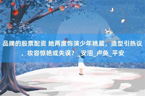 品牌的股票配资 她两度饰演少年姚晨，造型引热议，妆容惊艳或失误？_安沺_卢奂_平安