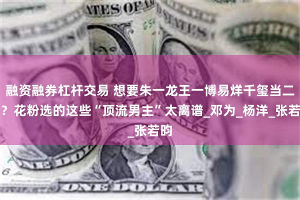 融资融券杠杆交易 想要朱一龙王一博易烊千玺当二番？花粉选的这些“顶流男主”太离谱_邓为_杨洋_张若昀