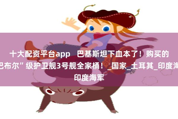 十大配资平台app   巴基斯坦下血本了！购买的“巴布尔”级护卫舰3号舰全家桶！_国家_土耳其_印度海军