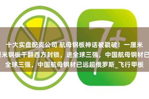 十大实盘配资公司 航母钢板神话被戳破！一厘米受力8吨，中国用40厘米钢板干翻西方封锁，进全球三强，中国航母钢材已远超俄罗斯_飞行甲板