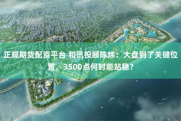 正规期货配资平台 和讯投顾陈炜：大盘到了关键位置，3500点何时能站稳？