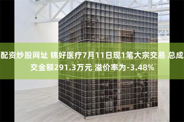 配资炒股网址 锦好医疗7月11日现1笔大宗交易 总成交金额291.3万元 溢价率为-3.48%